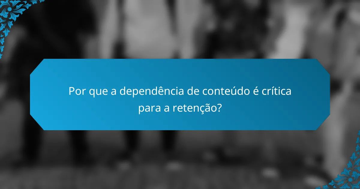 Por que a dependência de conteúdo é crítica para a retenção?