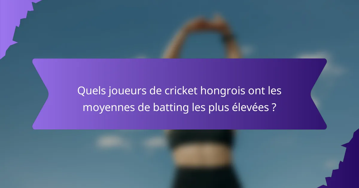 Quels joueurs de cricket hongrois ont les moyennes de batting les plus élevées ?